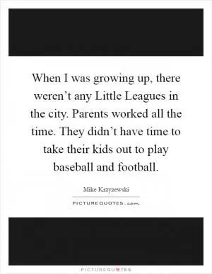 When I was growing up, there weren’t any Little Leagues in the city. Parents worked all the time. They didn’t have time to take their kids out to play baseball and football Picture Quote #1