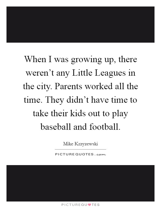 When I was growing up, there weren't any Little Leagues in the city. Parents worked all the time. They didn't have time to take their kids out to play baseball and football Picture Quote #1
