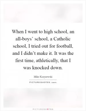 When I went to high school, an all-boys’ school, a Catholic school, I tried out for football, and I didn’t make it. It was the first time, athletically, that I was knocked down Picture Quote #1