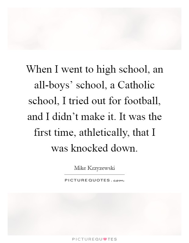 When I went to high school, an all-boys' school, a Catholic school, I tried out for football, and I didn't make it. It was the first time, athletically, that I was knocked down Picture Quote #1