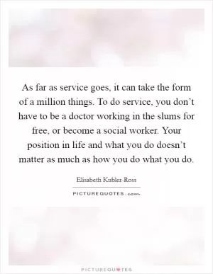 As far as service goes, it can take the form of a million things. To do service, you don’t have to be a doctor working in the slums for free, or become a social worker. Your position in life and what you do doesn’t matter as much as how you do what you do Picture Quote #1