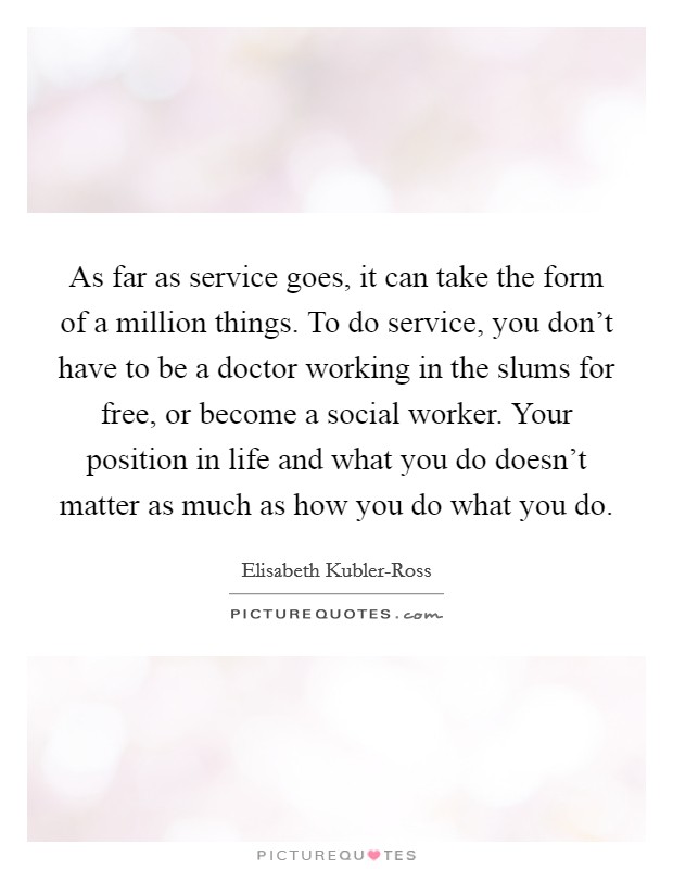 As far as service goes, it can take the form of a million things. To do service, you don't have to be a doctor working in the slums for free, or become a social worker. Your position in life and what you do doesn't matter as much as how you do what you do Picture Quote #1
