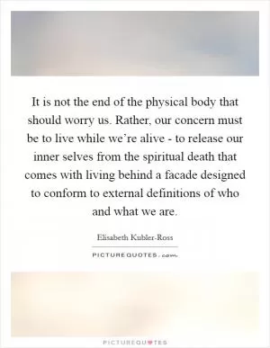 It is not the end of the physical body that should worry us. Rather, our concern must be to live while we’re alive - to release our inner selves from the spiritual death that comes with living behind a facade designed to conform to external definitions of who and what we are Picture Quote #1