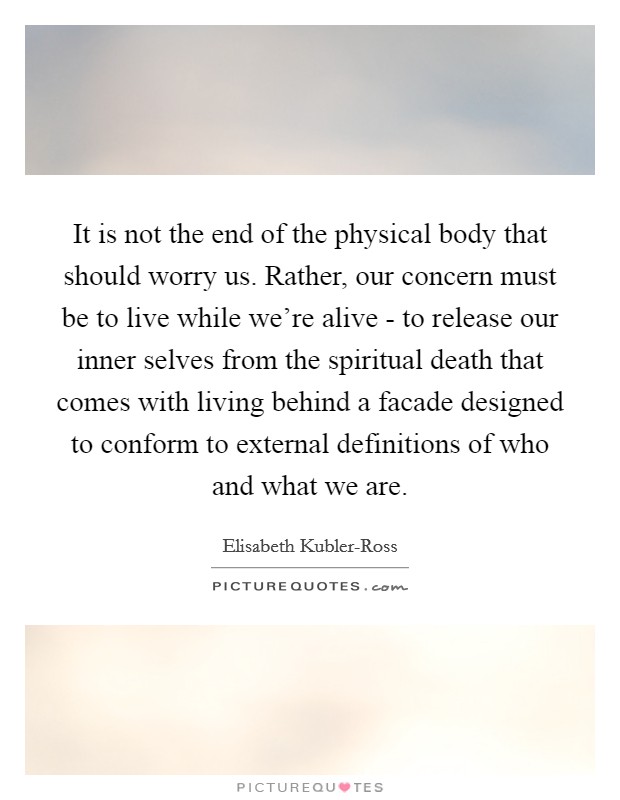 It is not the end of the physical body that should worry us. Rather, our concern must be to live while we're alive - to release our inner selves from the spiritual death that comes with living behind a facade designed to conform to external definitions of who and what we are Picture Quote #1