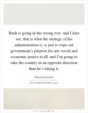 Bush is going in the wrong way. and I dare say, that is what the strategy of his administration is, is just to wipe out government’s purpose for any social and economic justice at all. and I’m going to take the country in an opposite direction than he’s taking it Picture Quote #1