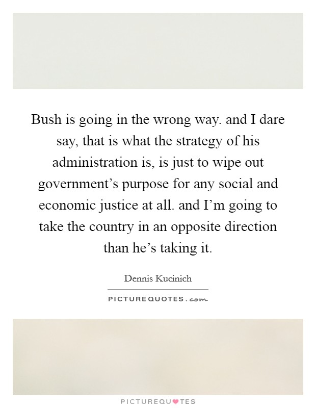 Bush is going in the wrong way. and I dare say, that is what the strategy of his administration is, is just to wipe out government's purpose for any social and economic justice at all. and I'm going to take the country in an opposite direction than he's taking it Picture Quote #1
