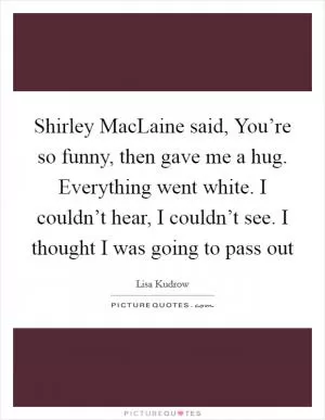 Shirley MacLaine said, You’re so funny, then gave me a hug. Everything went white. I couldn’t hear, I couldn’t see. I thought I was going to pass out Picture Quote #1