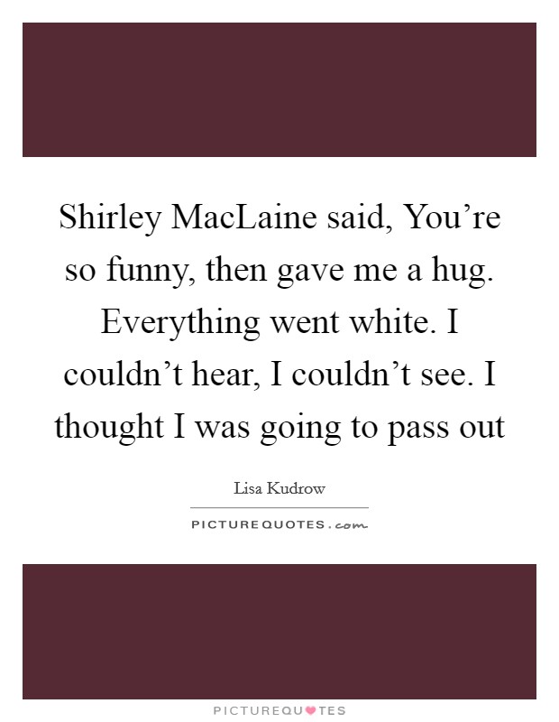 Shirley MacLaine said, You're so funny, then gave me a hug. Everything went white. I couldn't hear, I couldn't see. I thought I was going to pass out Picture Quote #1
