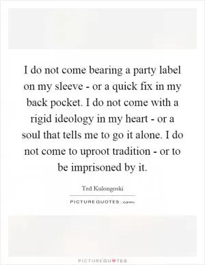 I do not come bearing a party label on my sleeve - or a quick fix in my back pocket. I do not come with a rigid ideology in my heart - or a soul that tells me to go it alone. I do not come to uproot tradition - or to be imprisoned by it Picture Quote #1