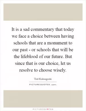 It is a sad commentary that today we face a choice between having schools that are a monument to our past - or schools that will be the lifeblood of our future. But since that is our choice, let us resolve to choose wisely Picture Quote #1