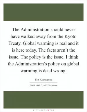 The Administration should never have walked away from the Kyoto Treaty. Global warming is real and it is here today. The facts aren’t the issue. The policy is the issue. I think the Administration’s policy on global warming is dead wrong Picture Quote #1