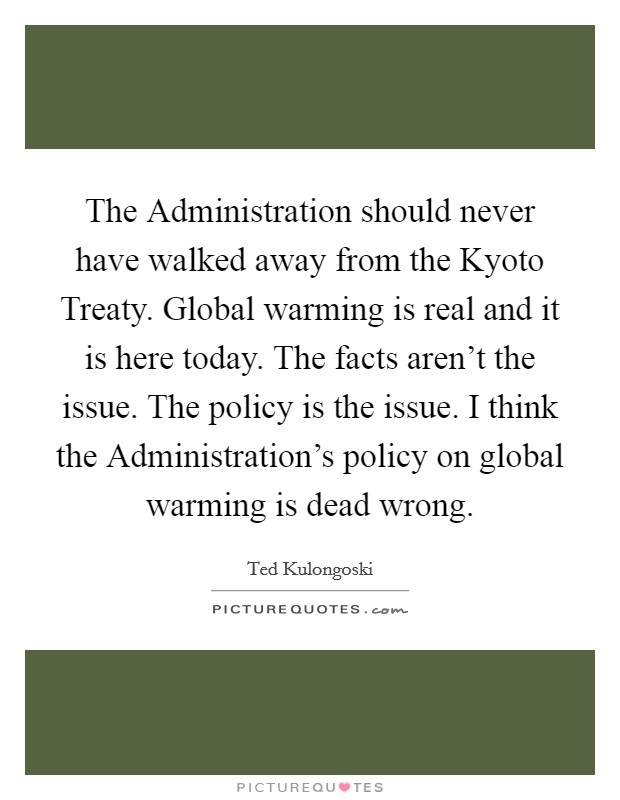 The Administration should never have walked away from the Kyoto Treaty. Global warming is real and it is here today. The facts aren't the issue. The policy is the issue. I think the Administration's policy on global warming is dead wrong Picture Quote #1