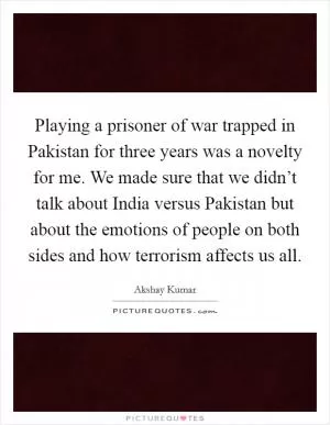 Playing a prisoner of war trapped in Pakistan for three years was a novelty for me. We made sure that we didn’t talk about India versus Pakistan but about the emotions of people on both sides and how terrorism affects us all Picture Quote #1