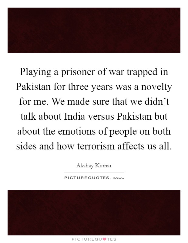 Playing a prisoner of war trapped in Pakistan for three years was a novelty for me. We made sure that we didn't talk about India versus Pakistan but about the emotions of people on both sides and how terrorism affects us all Picture Quote #1