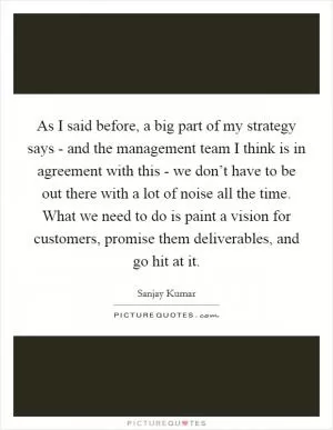 As I said before, a big part of my strategy says - and the management team I think is in agreement with this - we don’t have to be out there with a lot of noise all the time. What we need to do is paint a vision for customers, promise them deliverables, and go hit at it Picture Quote #1