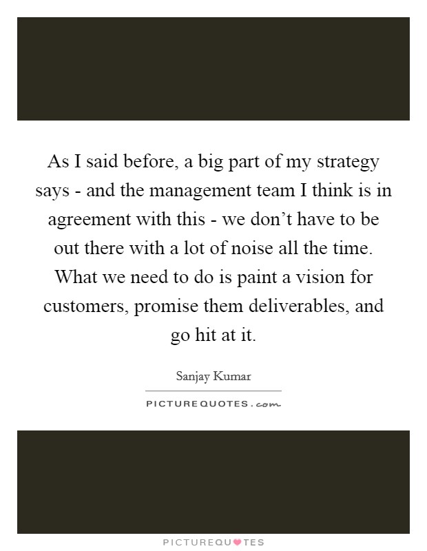 As I said before, a big part of my strategy says - and the management team I think is in agreement with this - we don't have to be out there with a lot of noise all the time. What we need to do is paint a vision for customers, promise them deliverables, and go hit at it Picture Quote #1