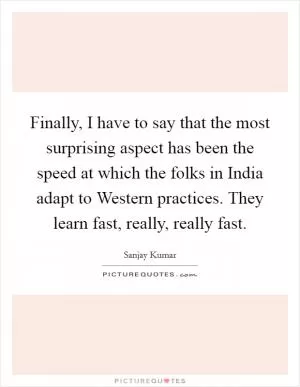 Finally, I have to say that the most surprising aspect has been the speed at which the folks in India adapt to Western practices. They learn fast, really, really fast Picture Quote #1