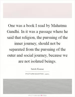 One was a book I read by Mahatma Gandhi. In it was a passage where he said that religion, the pursuing of the inner journey, should not be separated from the pursuing of the outer and social journey, because we are not isolated beings Picture Quote #1