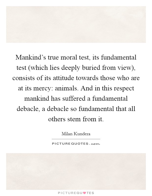 Mankind's true moral test, its fundamental test (which lies deeply buried from view), consists of its attitude towards those who are at its mercy: animals. And in this respect mankind has suffered a fundamental debacle, a debacle so fundamental that all others stem from it Picture Quote #1