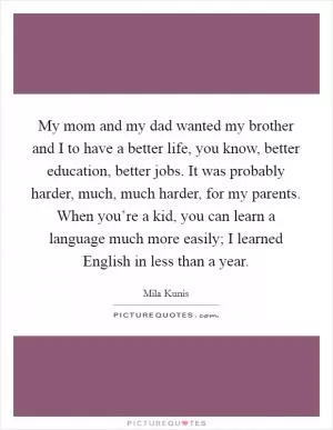 My mom and my dad wanted my brother and I to have a better life, you know, better education, better jobs. It was probably harder, much, much harder, for my parents. When you’re a kid, you can learn a language much more easily; I learned English in less than a year Picture Quote #1