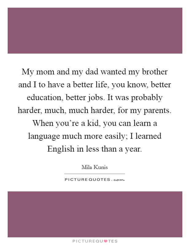 My mom and my dad wanted my brother and I to have a better life, you know, better education, better jobs. It was probably harder, much, much harder, for my parents. When you're a kid, you can learn a language much more easily; I learned English in less than a year Picture Quote #1
