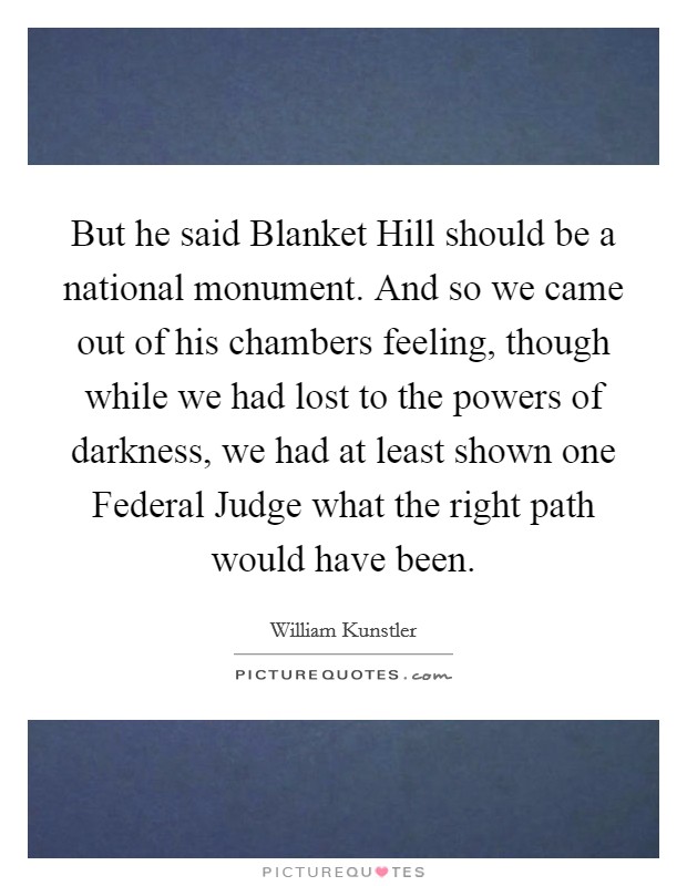 But he said Blanket Hill should be a national monument. And so we came out of his chambers feeling, though while we had lost to the powers of darkness, we had at least shown one Federal Judge what the right path would have been Picture Quote #1