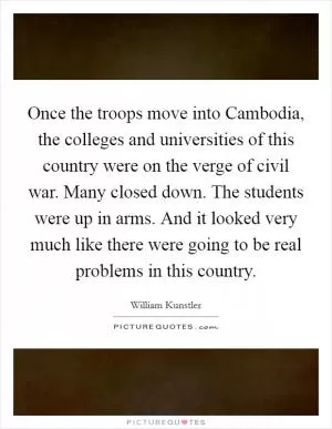 Once the troops move into Cambodia, the colleges and universities of this country were on the verge of civil war. Many closed down. The students were up in arms. And it looked very much like there were going to be real problems in this country Picture Quote #1