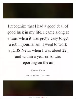 I recognize that I had a good deal of good luck in my life. I came along at a time when it was pretty easy to get a job in journalism. I went to work at CBS News when I was about 22, and within a year or so was reporting on the air Picture Quote #1