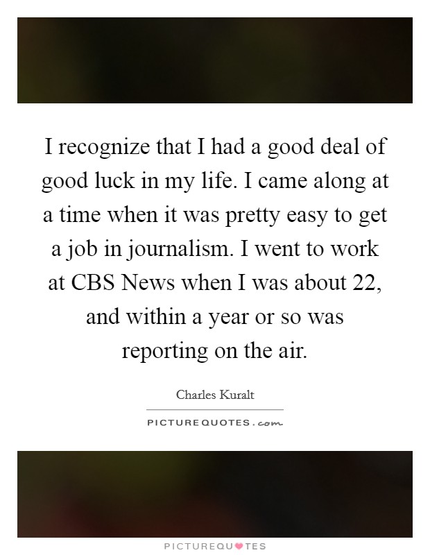 I recognize that I had a good deal of good luck in my life. I came along at a time when it was pretty easy to get a job in journalism. I went to work at CBS News when I was about 22, and within a year or so was reporting on the air Picture Quote #1