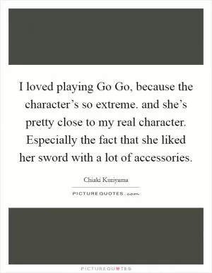 I loved playing Go Go, because the character’s so extreme. and she’s pretty close to my real character. Especially the fact that she liked her sword with a lot of accessories Picture Quote #1