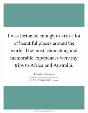 I was fortunate enough to visit a lot of beautiful places around the world. The most astonishing and memorable experiences were my trips to Africa and Australia Picture Quote #1