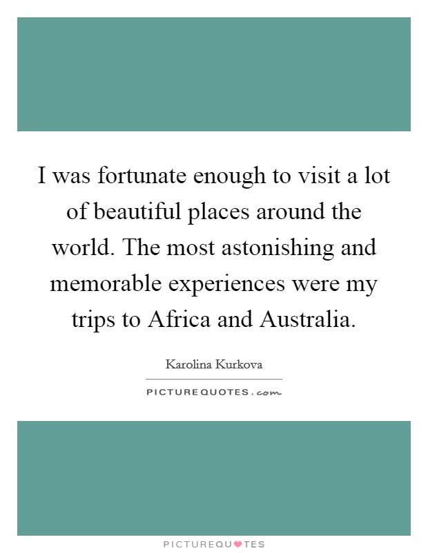 I was fortunate enough to visit a lot of beautiful places around the world. The most astonishing and memorable experiences were my trips to Africa and Australia Picture Quote #1