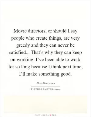 Movie directors, or should I say people who create things, are very greedy and they can never be satisfied... That’s why they can keep on working. I’ve been able to work for so long because I think next time, I’ll make something good Picture Quote #1