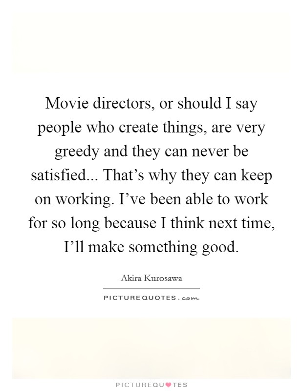 Movie directors, or should I say people who create things, are very greedy and they can never be satisfied... That's why they can keep on working. I've been able to work for so long because I think next time, I'll make something good Picture Quote #1