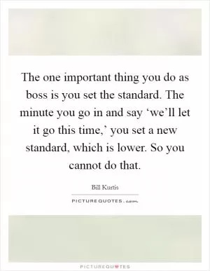 The one important thing you do as boss is you set the standard. The minute you go in and say ‘we’ll let it go this time,’ you set a new standard, which is lower. So you cannot do that Picture Quote #1