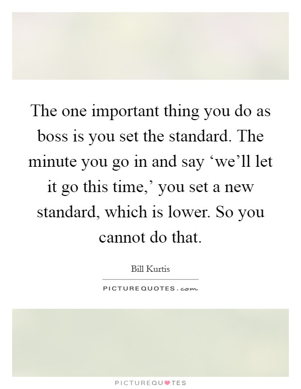 The one important thing you do as boss is you set the standard. The minute you go in and say ‘we'll let it go this time,' you set a new standard, which is lower. So you cannot do that Picture Quote #1