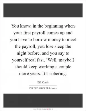 You know, in the beginning when your first payroll comes up and you have to borrow money to meet the payroll, you lose sleep the night before, and you say to yourself real fast, ‘Well, maybe I should keep working a couple more years. It’s sobering Picture Quote #1