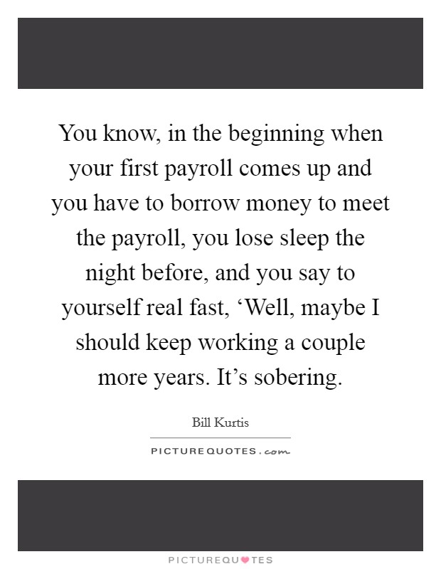 You know, in the beginning when your first payroll comes up and you have to borrow money to meet the payroll, you lose sleep the night before, and you say to yourself real fast, ‘Well, maybe I should keep working a couple more years. It's sobering Picture Quote #1