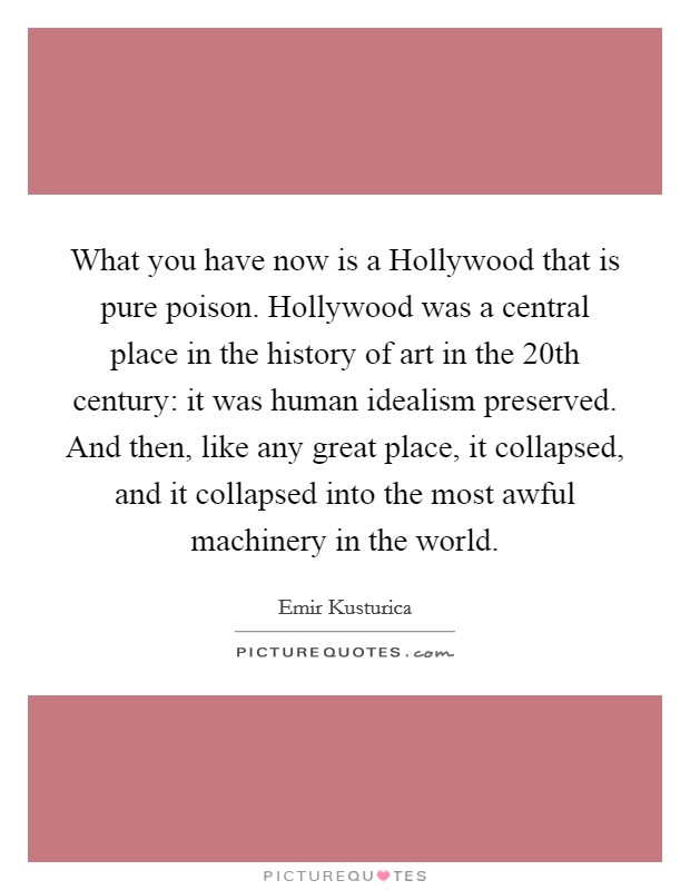 What you have now is a Hollywood that is pure poison. Hollywood was a central place in the history of art in the 20th century: it was human idealism preserved. And then, like any great place, it collapsed, and it collapsed into the most awful machinery in the world Picture Quote #1