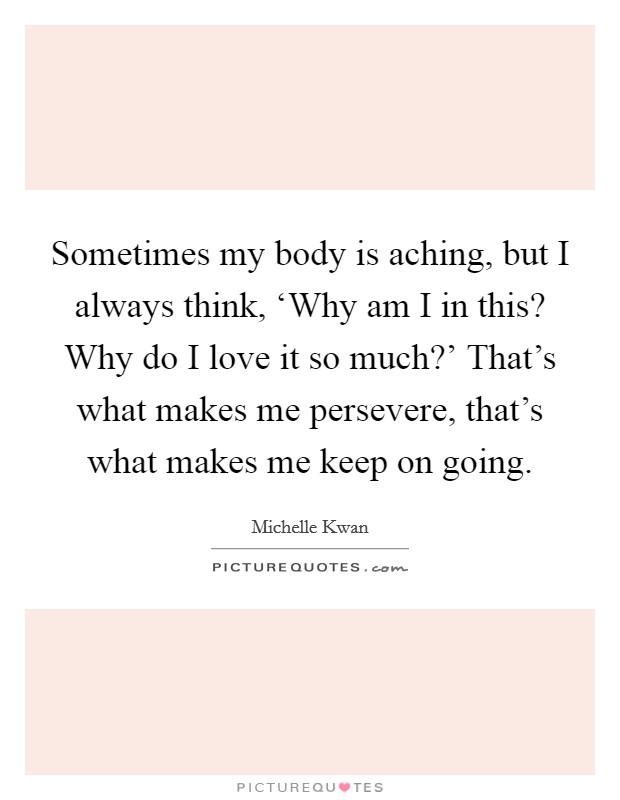 Sometimes my body is aching, but I always think, ‘Why am I in this? Why do I love it so much?' That's what makes me persevere, that's what makes me keep on going Picture Quote #1