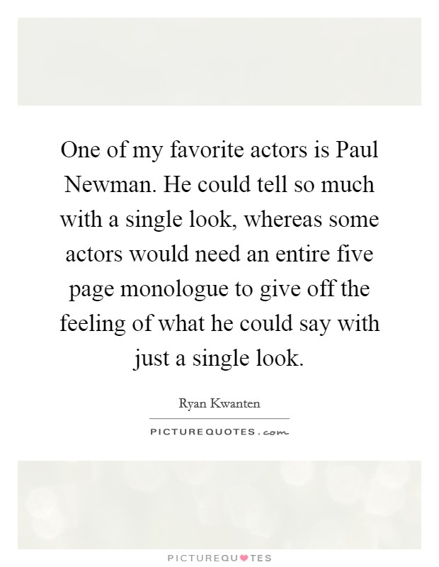 One of my favorite actors is Paul Newman. He could tell so much with a single look, whereas some actors would need an entire five page monologue to give off the feeling of what he could say with just a single look Picture Quote #1