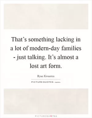 That’s something lacking in a lot of modern-day families - just talking. It’s almost a lost art form Picture Quote #1