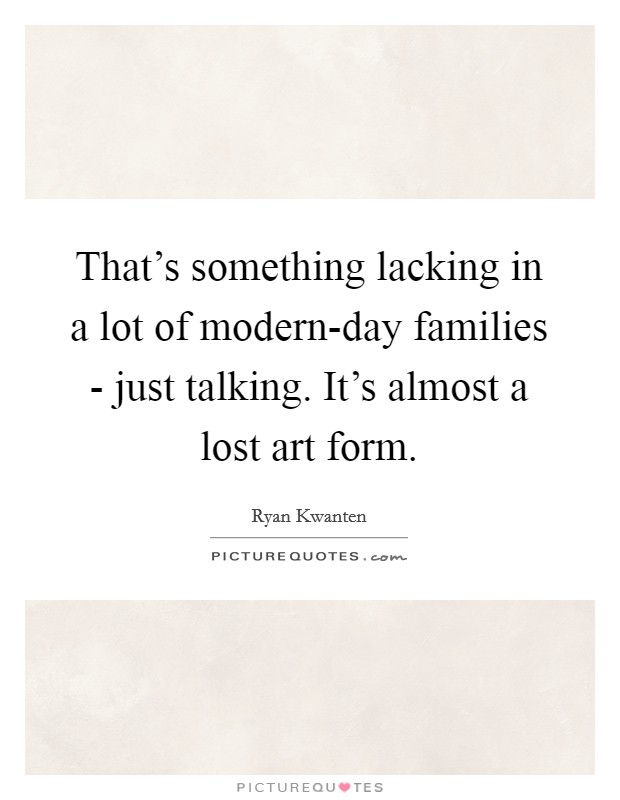 That's something lacking in a lot of modern-day families - just talking. It's almost a lost art form Picture Quote #1