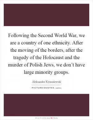 Following the Second World War, we are a country of one ethnicity. After the moving of the borders, after the tragedy of the Holocaust and the murder of Polish Jews, we don’t have large minority groups Picture Quote #1