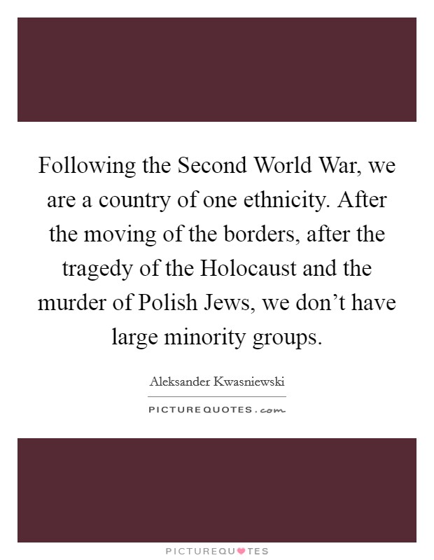 Following the Second World War, we are a country of one ethnicity. After the moving of the borders, after the tragedy of the Holocaust and the murder of Polish Jews, we don't have large minority groups Picture Quote #1