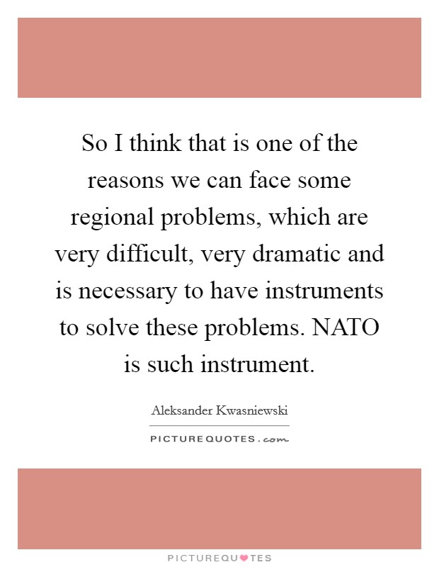 So I think that is one of the reasons we can face some regional problems, which are very difficult, very dramatic and is necessary to have instruments to solve these problems. NATO is such instrument Picture Quote #1