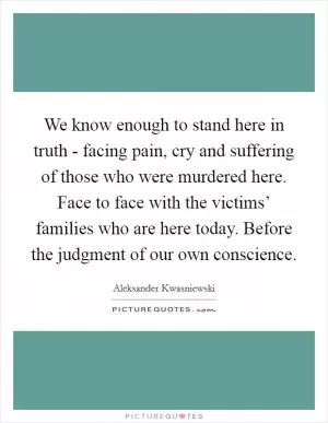 We know enough to stand here in truth - facing pain, cry and suffering of those who were murdered here. Face to face with the victims’ families who are here today. Before the judgment of our own conscience Picture Quote #1