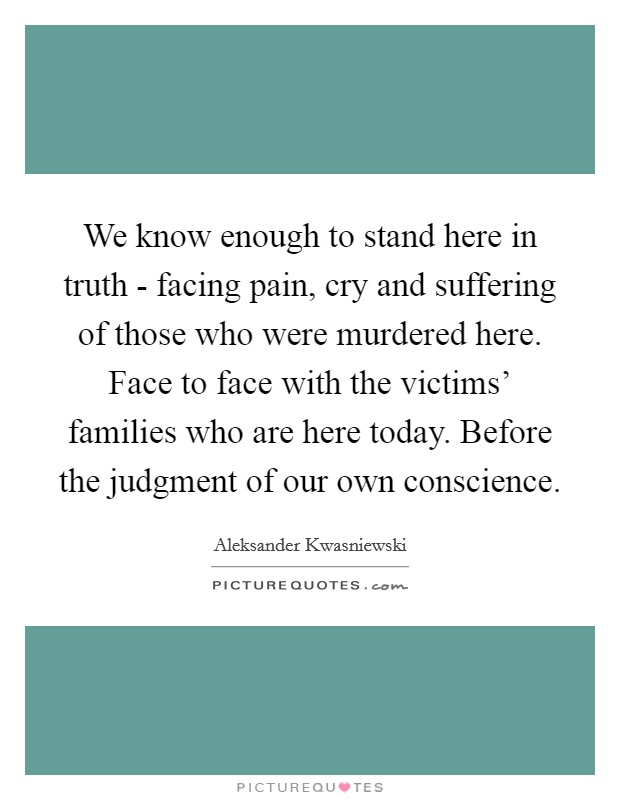 We know enough to stand here in truth - facing pain, cry and suffering of those who were murdered here. Face to face with the victims' families who are here today. Before the judgment of our own conscience Picture Quote #1
