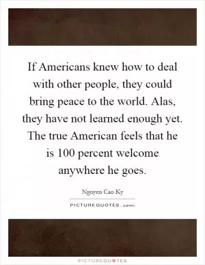 If Americans knew how to deal with other people, they could bring peace to the world. Alas, they have not learned enough yet. The true American feels that he is 100 percent welcome anywhere he goes Picture Quote #1