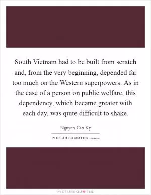 South Vietnam had to be built from scratch and, from the very beginning, depended far too much on the Western superpowers. As in the case of a person on public welfare, this dependency, which became greater with each day, was quite difficult to shake Picture Quote #1
